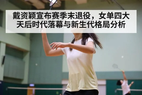 戴资颖宣布赛季末退役，女单四大天后时代落幕与新生代格局分析
