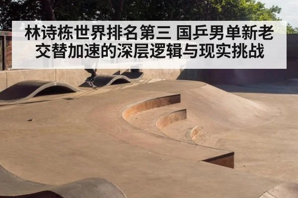 林诗栋世界排名第三 国乒男单新老交替加速的深层逻辑与现实挑战