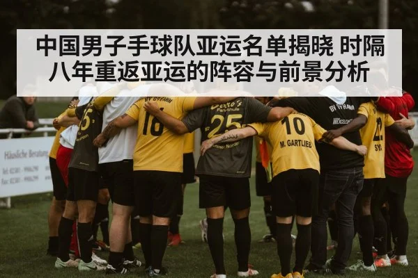 中国男子手球队亚运名单揭晓 时隔八年重返亚运的阵容与前景分析